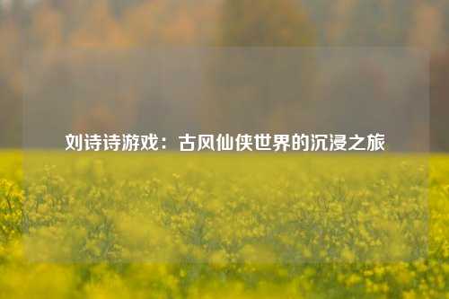 刘诗诗游戏：古风仙侠世界的沉浸之旅
