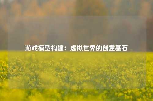 游戏模型构建：虚拟世界的创意基石